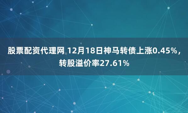 股票配资代理网 12月18日神马转债上涨0.45%，转股溢价率27.61%