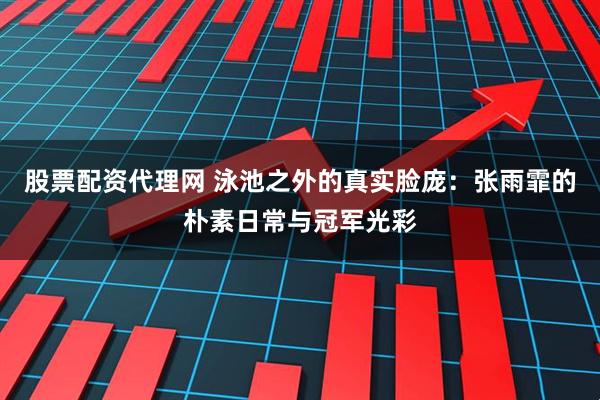 股票配资代理网 泳池之外的真实脸庞:张雨霏的朴素日常与冠军光彩