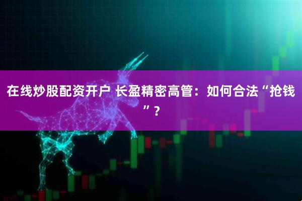 在线炒股配资开户 长盈精密高管：如何合法“抢钱”？