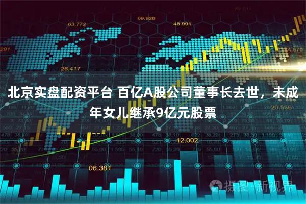 北京实盘配资平台 百亿A股公司董事长去世，未成年女儿继承9亿元股票