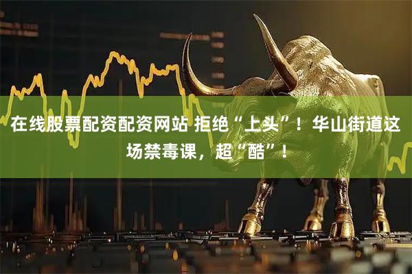 在线股票配资配资网站 拒绝“上头”!华山街道这场禁毒课,超“酷”!
