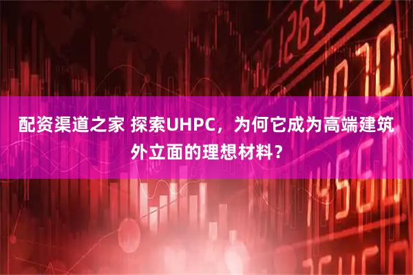 配资渠道之家 探索UHPC，为何它成为高端建筑外立面的理想材料？