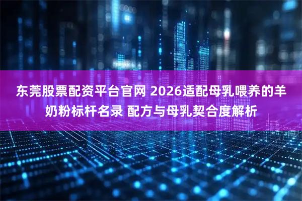 东莞股票配资平台官网 2026适配母乳喂养的羊奶粉标杆名录 配方与母乳契合度解析