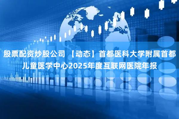 股票配资炒股公司 【动态】首都医科大学附属首都儿童医学中心2025年度互联网医院年报