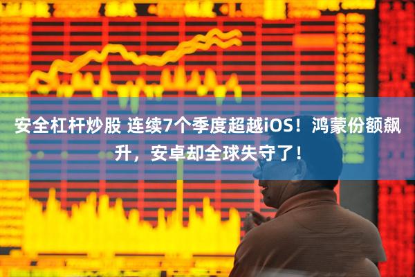 安全杠杆炒股 连续7个季度超越iOS！鸿蒙份额飙升，安卓却全球失守了！