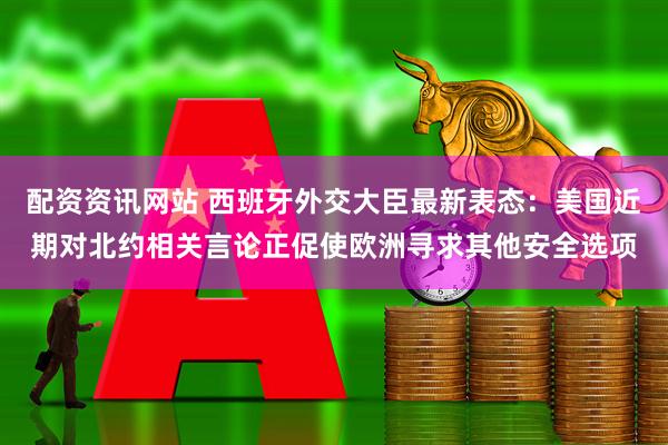 配资资讯网站 西班牙外交大臣最新表态：美国近期对北约相关言论正促使欧洲寻求其他安全选项