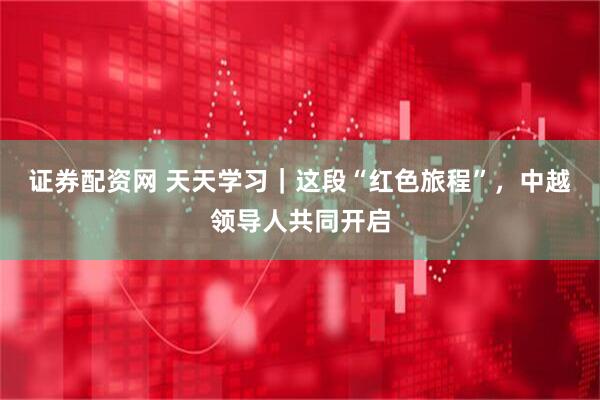 证券配资网 天天学习｜这段“红色旅程”，中越领导人共同开启