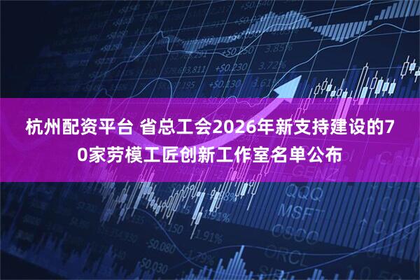 杭州配资平台 省总工会2026年新支持建设的70家劳模工匠创新工作室名单公布
