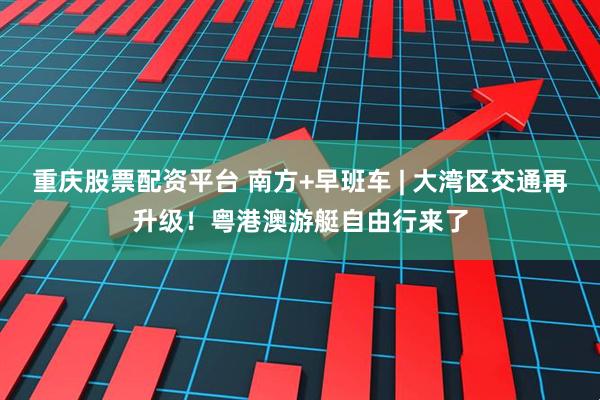 重庆股票配资平台 南方+早班车 | 大湾区交通再升级！粤港澳游艇自由行来了
