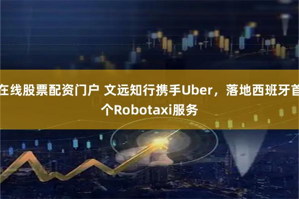 在线股票配资门户 文远知行携手Uber，落地西班牙首个Robotaxi服务