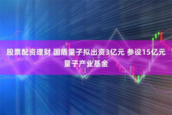 股票配资理财 国盾量子拟出资3亿元 参设15亿元量子产业基金
