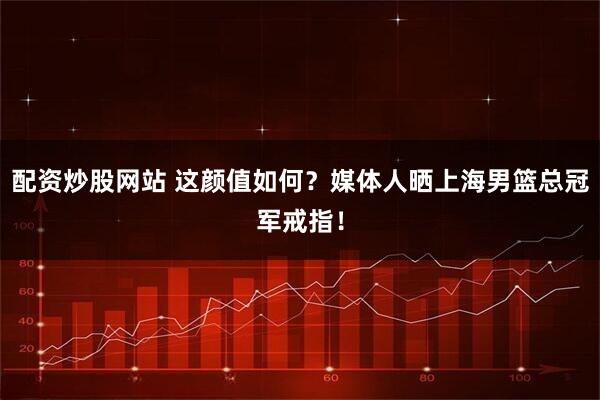 配资炒股网站 这颜值如何？媒体人晒上海男篮总冠军戒指！